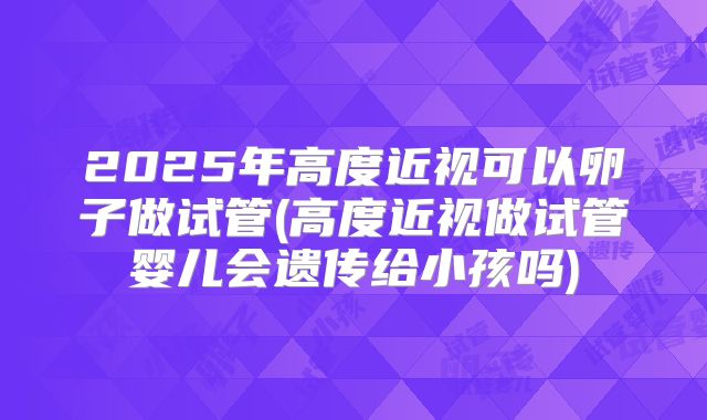2025年高度近视可以卵子做试管(高度近视做试管婴儿会遗传给小孩吗)