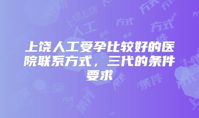 上饶人工受孕比较好的医院联系方式，三代的条件要求