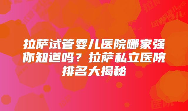 拉萨试管婴儿医院哪家强你知道吗？拉萨私立医院排名大揭秘