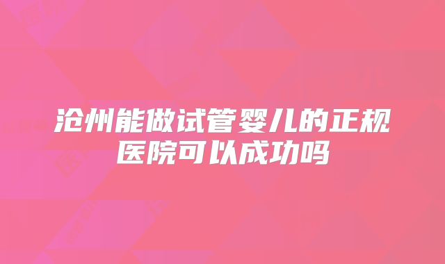 沧州能做试管婴儿的正规医院可以成功吗