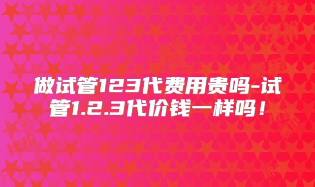 做试管123代费用贵吗-试管1.2.3代价钱一样吗!