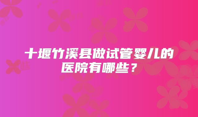 十堰竹溪县做试管婴儿的医院有哪些?