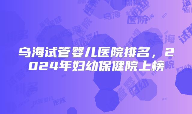 乌海试管婴儿医院排名,2024年妇幼保健院上榜