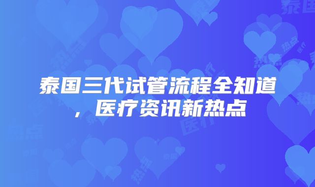 泰国三代试管流程全知道，医疗资讯新热点