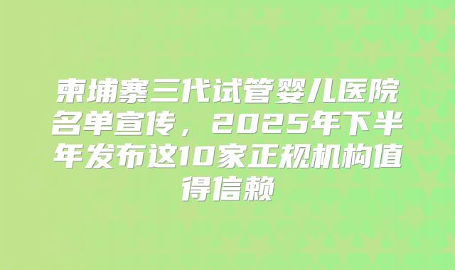 柬埔寨三代试管婴儿医院名单宣传，2025年下半年发布这10家正规机构值得信赖