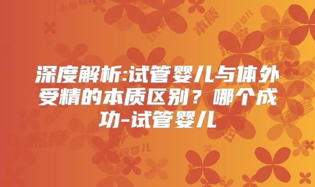 深度解析:试管婴儿与体外受精的本质区别?哪个成功-试管婴儿