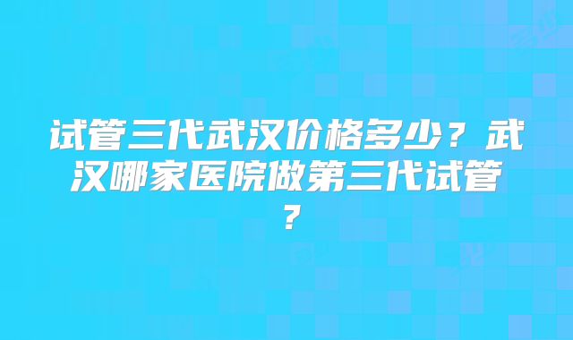 试管三代武汉价格多少？武汉哪家医院做第三代试管？
