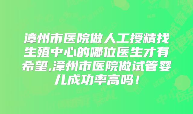 漳州市医院做人工授精找生殖中心的哪位医生才有希望,漳州市医院做试管婴儿成功率高吗！