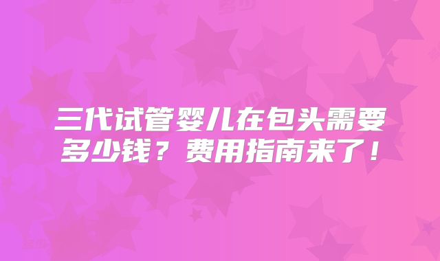 三代试管婴儿在包头需要多少钱？费用指南来了！