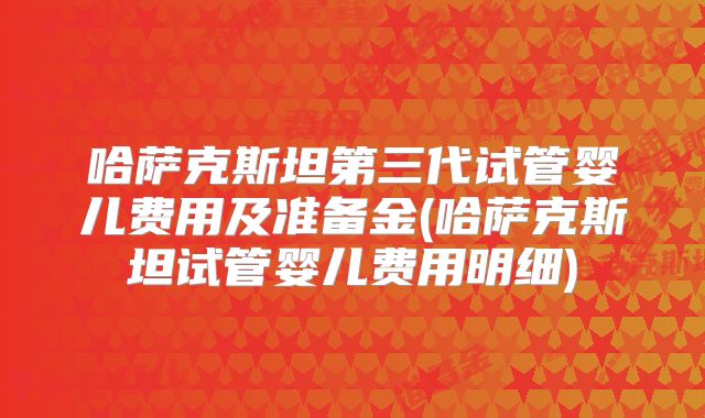 哈萨克斯坦第三代试管婴儿费用及准备金(哈萨克斯坦试管婴儿费用明细)