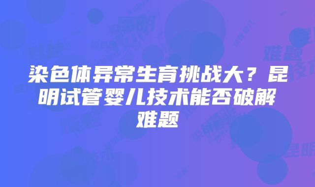 染色体异常生育挑战大？昆明试管婴儿技术能否破解难题
