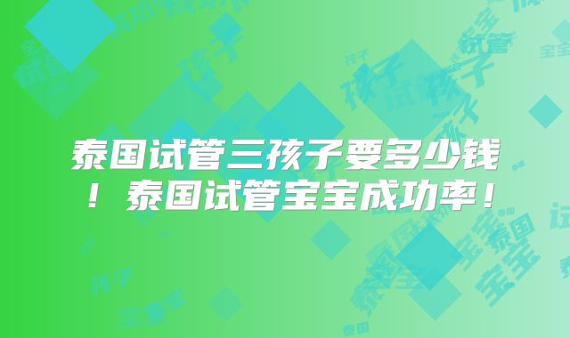 泰国试管三孩子要多少钱！泰国试管宝宝成功率！