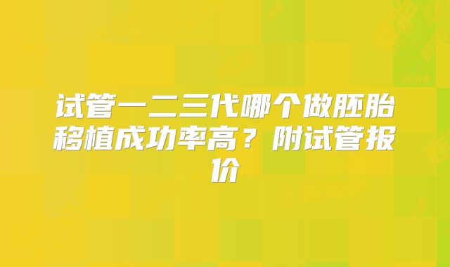 试管一二三代哪个做胚胎移植成功率高？附试管报价