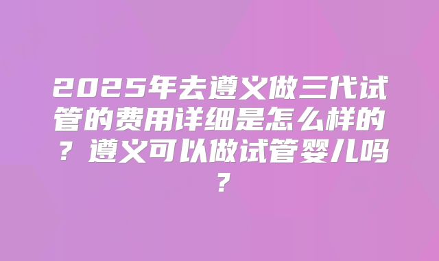 2025年去遵义做三代试管的费用详细是怎么样的？遵义可以做试管婴儿吗？