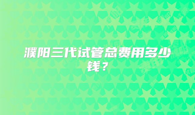 濮阳三代试管总费用多少钱？