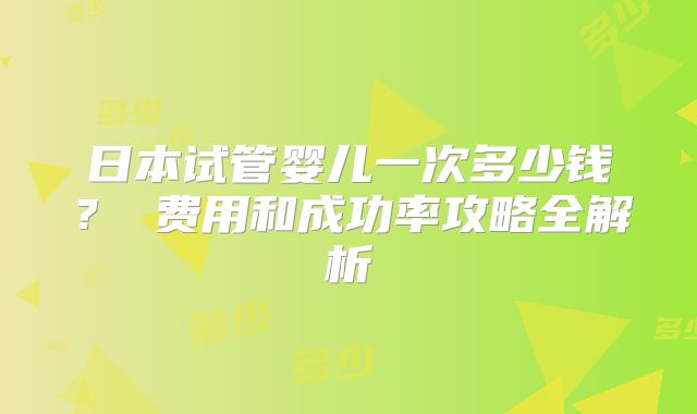 日本试管婴儿一次多少钱？ 费用和成功率攻略全解析