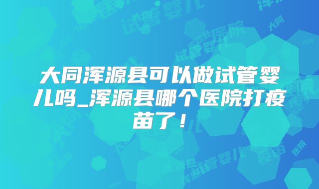 大同浑源县可以做试管婴儿吗_浑源县哪个医院打疫苗了！