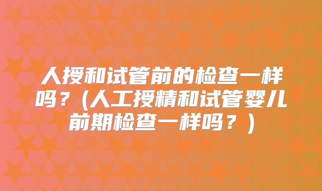 人授和试管前的检查一样吗？(人工授精和试管婴儿前期检查一样吗？)