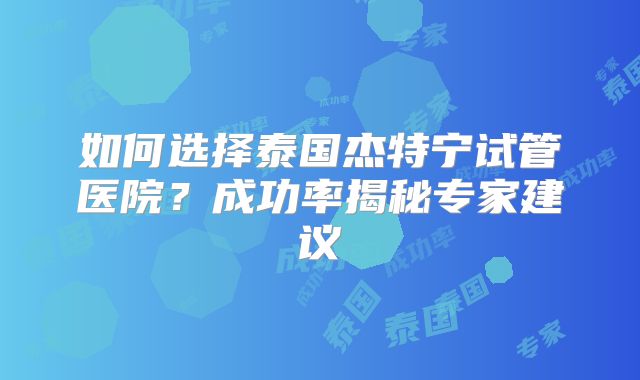 如何选择泰国杰特宁试管医院？成功率揭秘专家建议