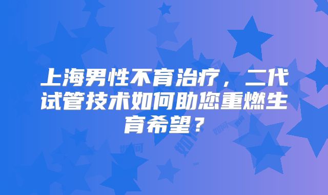 上海男性不育治疗，二代试管技术如何助您重燃生育希望？