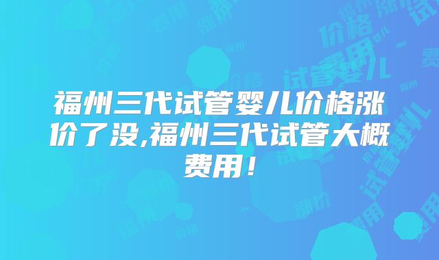 福州三代试管婴儿价格涨价了没,福州三代试管大概费用！