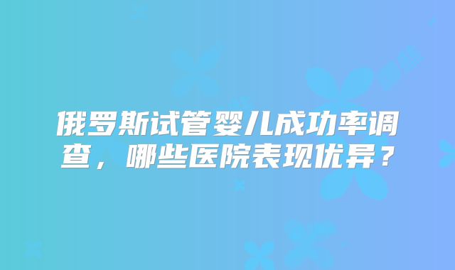 俄罗斯试管婴儿成功率调查，哪些医院表现优异？