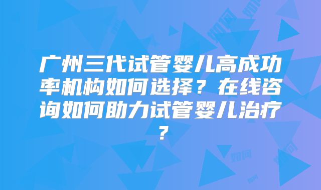 广州三代试管婴儿高成功率机构如何选择？在线咨询如何助力试管婴儿治疗？