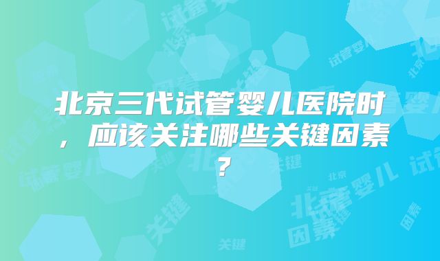北京三代试管婴儿医院时，应该关注哪些关键因素？