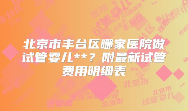 北京市丰台区哪家医院做试管婴儿**？附最新试管费用明细表