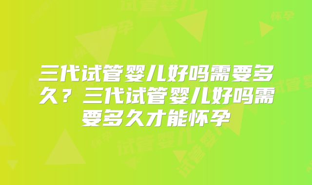 三代试管婴儿好吗需要多久？三代试管婴儿好吗需要多久才能怀孕
