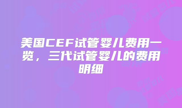 美国CEF试管婴儿费用一览，三代试管婴儿的费用明细