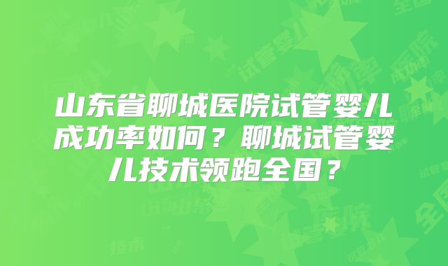 山东省聊城医院试管婴儿成功率如何？聊城试管婴儿技术领跑全国？