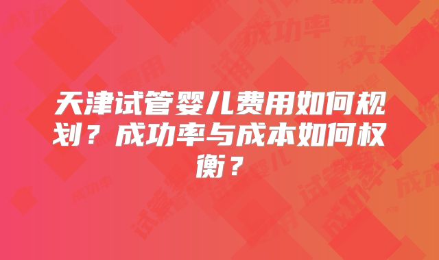 天津试管婴儿费用如何规划？成功率与成本如何权衡？