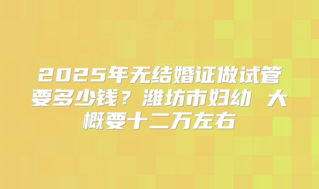 2025年无结婚证做试管要多少钱？潍坊市妇幼 大概要十二万左右