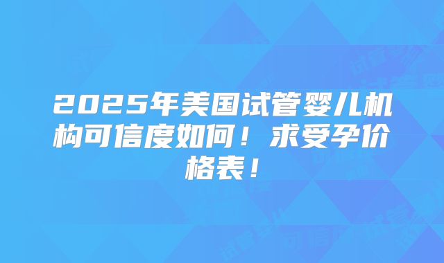2025年美国试管婴儿机构可信度如何！求受孕价格表！