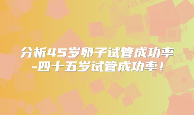 分析45岁卵子试管成功率-四十五岁试管成功率！