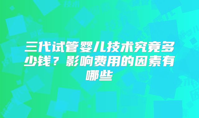 三代试管婴儿技术究竟多少钱?影响费用的因素有哪些