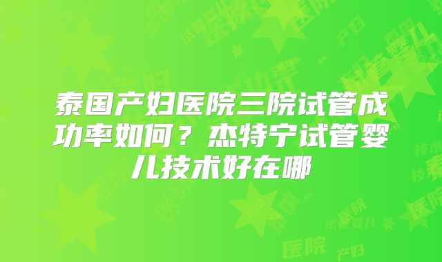 泰国产妇医院三院试管成功率如何？杰特宁试管婴儿技术好在哪