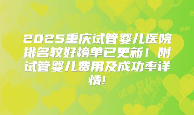 2025重庆试管婴儿医院排名较好榜单已更新！附试管婴儿费用及成功率详情!