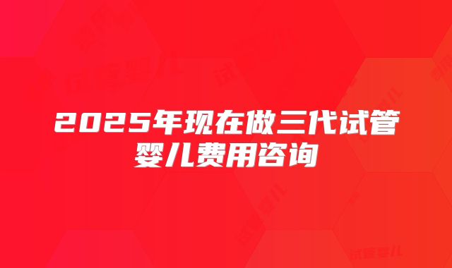 2025年现在做三代试管婴儿费用咨询