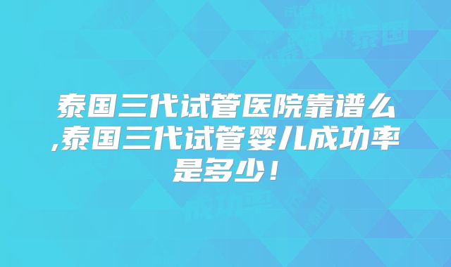 泰国三代试管医院靠谱么,泰国三代试管婴儿成功率是多少！