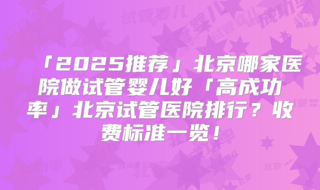 「2025推荐」北京哪家医院做试管婴儿好「高成功率」北京试管医院排行?收费标准一览!