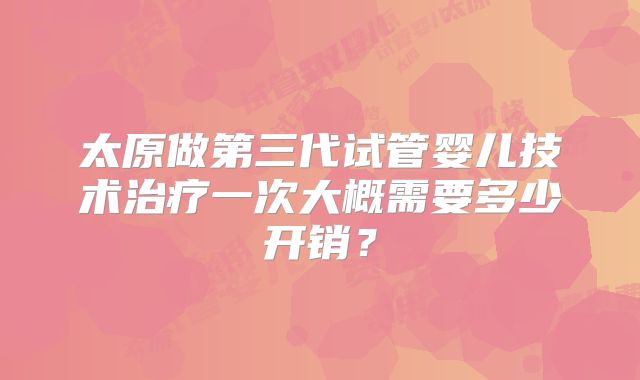 太原做第三代试管婴儿技术治疗一次大概需要多少开销？