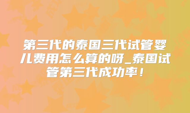第三代的泰国三代试管婴儿费用怎么算的呀_泰国试管第三代成功率!