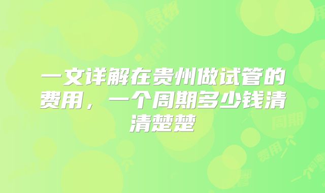 一文详解在贵州做试管的费用，一个周期多少钱清清楚楚