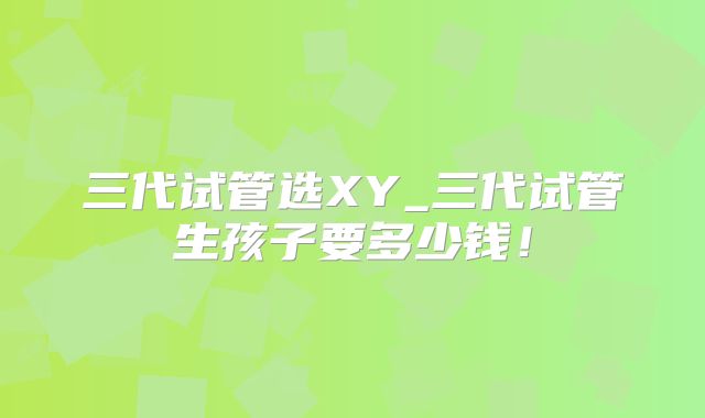 三代试管选XY_三代试管生孩子要多少钱!