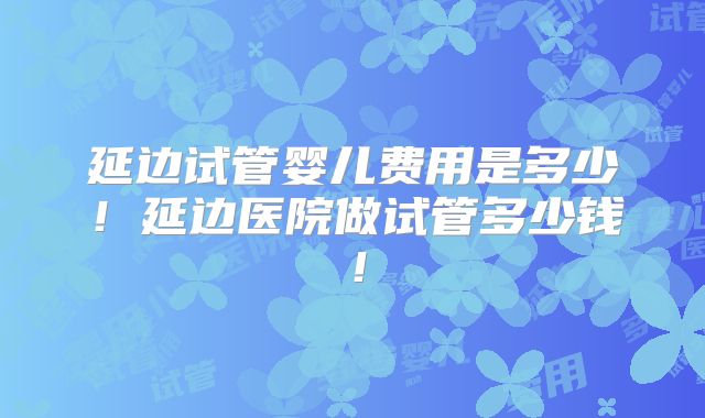 延边试管婴儿费用是多少！延边医院做试管多少钱！
