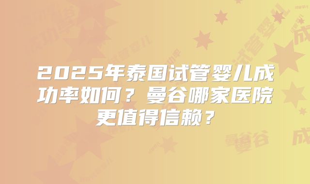2025年泰国试管婴儿成功率如何？曼谷哪家医院更值得信赖？