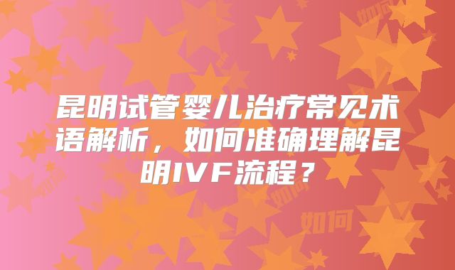 昆明试管婴儿治疗常见术语解析，如何准确理解昆明IVF流程？