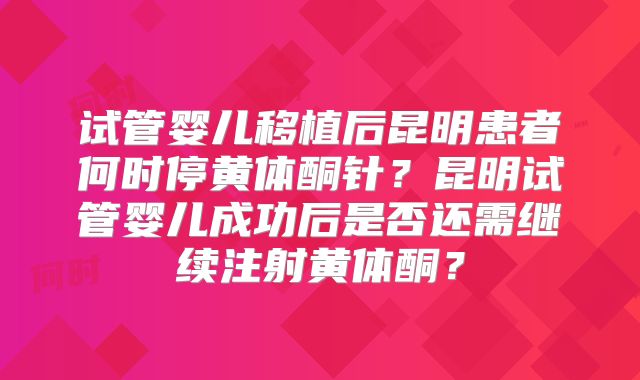 试管婴儿移植后昆明患者何时停黄体酮针？昆明试管婴儿成功后是否还需继续注射黄体酮？